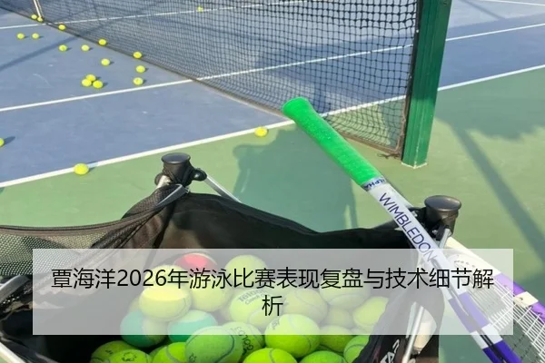 覃海洋2026年游泳比赛表现复盘与技术细节解析